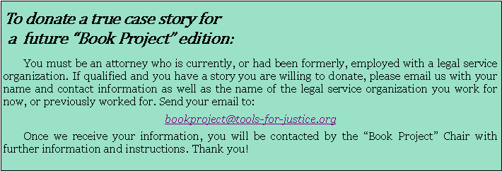 Text Box: To donate a true case story for a  future Book Project edition:        You must be an attorney who is currently, or had been formerly, employed with a legal service organization. If qualified and you have a story you are willing to donate, please email us with your name and contact information as well as the name of the legal service organization you work for now, or previously worked for. Send your email to: bookproject@tools-for-justice.org       Once we receive your information, you will be contacted by the Book Project Chair with further information and instructions. Thank you!   